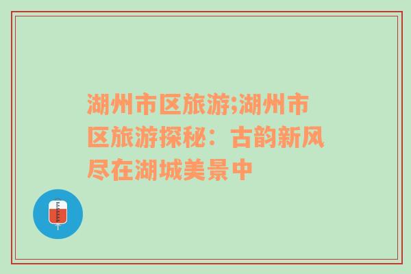 湖州市區(qū)旅游;湖州市區(qū)旅游探秘：古韻新風(fēng)盡在湖城美景中