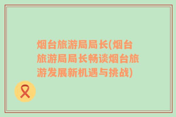 煙臺旅游局局長(煙臺旅游局局長暢談煙臺旅游發(fā)展新機(jī)遇與挑戰(zhàn))