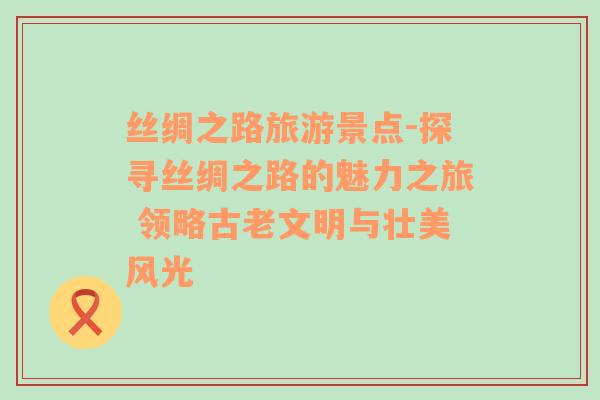 絲綢之路旅游景點(diǎn)-探尋絲綢之路的魅力之旅 領(lǐng)略古老文明與壯美風(fēng)光