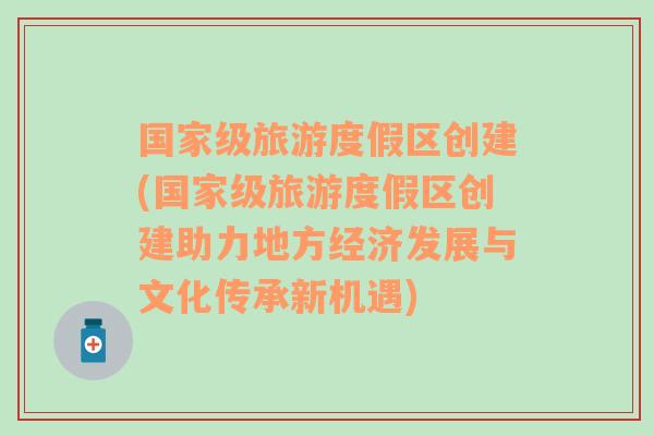 國家級旅游度假區(qū)創(chuàng)建(國家級旅游度假區(qū)創(chuàng)建助力地方經(jīng)濟(jì)發(fā)展與文化傳承新機(jī)遇)