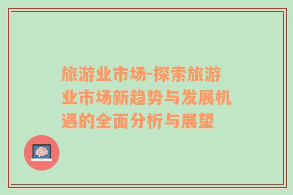 旅游業(yè)市場-探索旅游業(yè)市場新趨勢與發(fā)展機遇的全面分析與展望