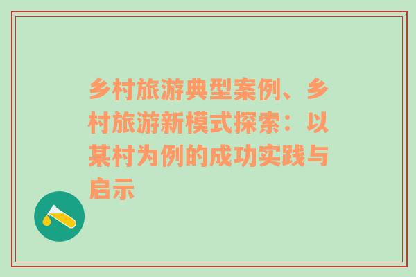 鄉(xiāng)村旅游典型案例、鄉(xiāng)村旅游新模式探索：以某村為例的成功實踐與啟示