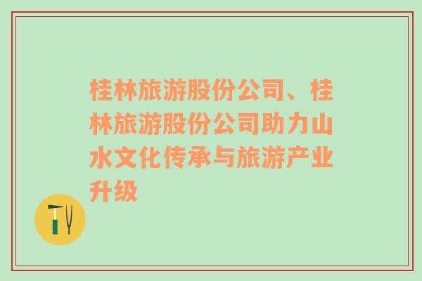 桂林旅游股份公司、桂林旅游股份公司助力山水文化傳承與旅游產(chǎn)業(yè)升級