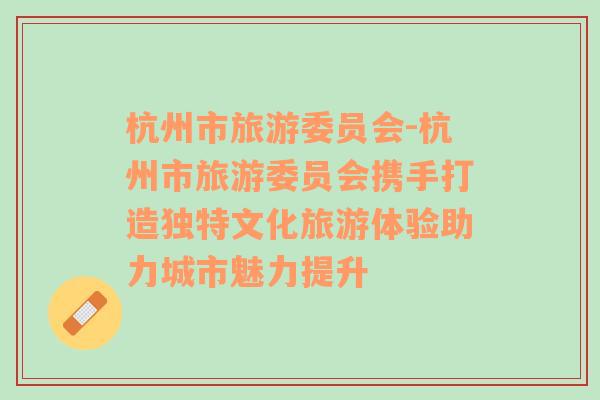 杭州市旅游委員會(huì)-杭州市旅游委員會(huì)攜手打造獨(dú)特文化旅游體驗(yàn)助力城市魅力提升
