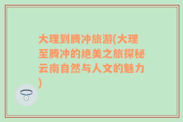 大理到騰沖旅游(大理至騰沖的絕美之旅探秘云南自然與人文的魅力)