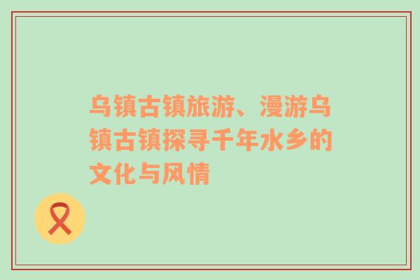 烏鎮(zhèn)古鎮(zhèn)旅游、漫游烏鎮(zhèn)古鎮(zhèn)探尋千年水鄉(xiāng)的文化與風(fēng)情