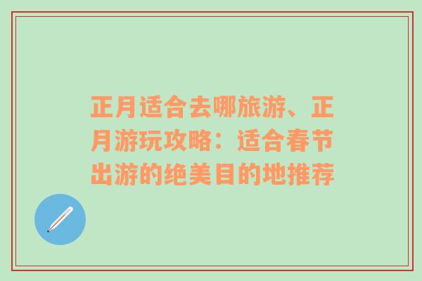 正月適合去哪旅游、正月游玩攻略：適合春節(jié)出游的絕美目的地推薦