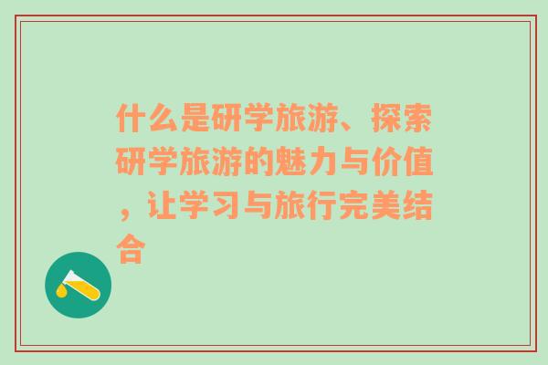 什么是研學(xué)旅游、探索研學(xué)旅游的魅力與價值，讓學(xué)習(xí)與旅行完美結(jié)合