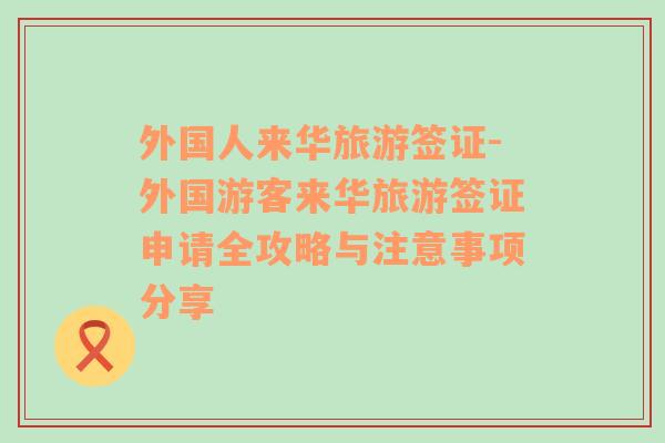 外國人來華旅游簽證-外國游客來華旅游簽證申請全攻略與注意事項分享