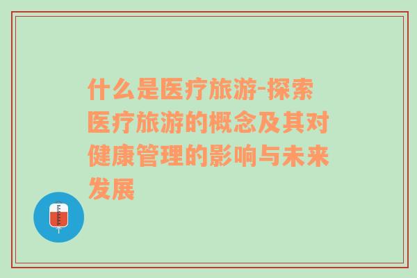 什么是醫(yī)療旅游-探索醫(yī)療旅游的概念及其對健康管理的影響與未來發(fā)展