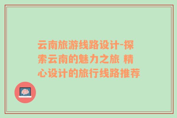 云南旅游線路設(shè)計-探索云南的魅力之旅 精心設(shè)計的旅行線路推薦