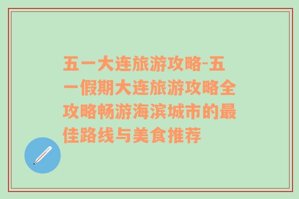 五一大連旅游攻略-五一假期大連旅游攻略全攻略暢游海濱城市的最佳路線(xiàn)與美食推薦