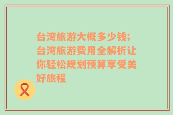 臺灣旅游大概多少錢;臺灣旅游費(fèi)用全解析讓你輕松規(guī)劃預(yù)算享受美好旅程