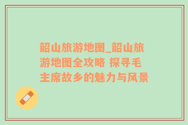韶山旅游地圖_韶山旅游地圖全攻略 探尋毛主席故鄉(xiāng)的魅力與風(fēng)景
