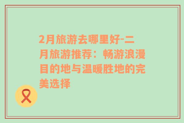 2月旅游去哪里好-二月旅游推薦：暢游浪漫目的地與溫暖勝地的完美選擇