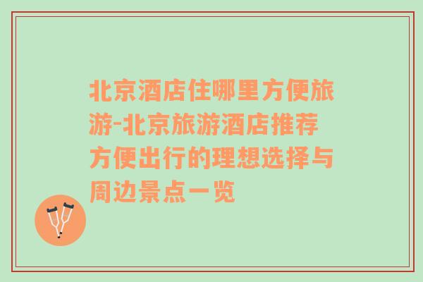 北京酒店住哪里方便旅游-北京旅游酒店推薦方便出行的理想選擇與周邊景點(diǎn)一覽