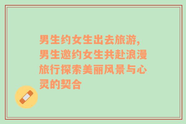 男生約女生出去旅游,男生邀約女生共赴浪漫旅行探索美麗風(fēng)景與心靈的契合