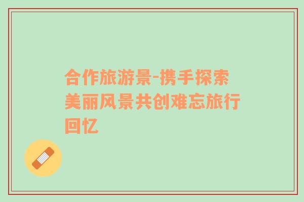 合作旅游景-攜手探索美麗風(fēng)景共創(chuàng)難忘旅行回憶