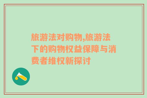 旅游法對購物,旅游法下的購物權(quán)益保障與消費者維權(quán)新探討