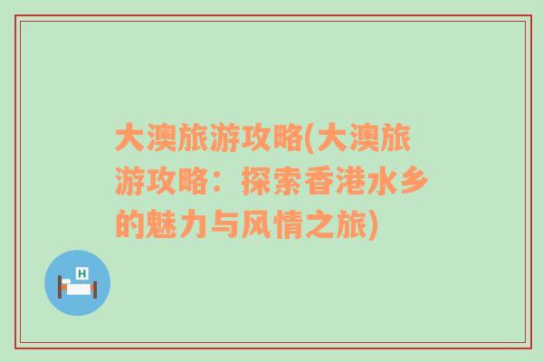 大澳旅游攻略(大澳旅游攻略：探索香港水鄉(xiāng)的魅力與風(fēng)情之旅)