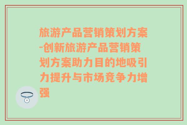 旅游產(chǎn)品營(yíng)銷策劃方案-創(chuàng)新旅游產(chǎn)品營(yíng)銷策劃方案助力目的地吸引力提升與市場(chǎng)競(jìng)爭(zhēng)力增強(qiáng)