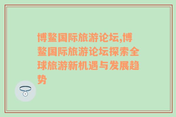 博鰲國(guó)際旅游論壇,博鰲國(guó)際旅游論壇探索全球旅游新機(jī)遇與發(fā)展趨勢(shì)