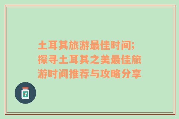 土耳其旅游最佳時(shí)間;探尋土耳其之美最佳旅游時(shí)間推薦與攻略分享
