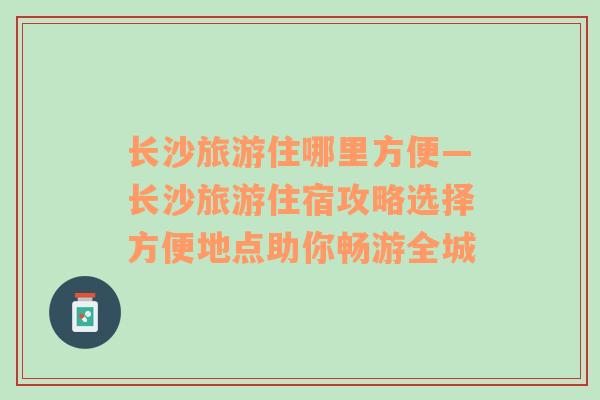 長沙旅游住哪里方便—長沙旅游住宿攻略選擇方便地點(diǎn)助你暢游全城