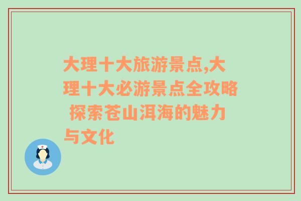 大理十大旅游景點,大理十大必游景點全攻略 探索蒼山洱海的魅力與文化