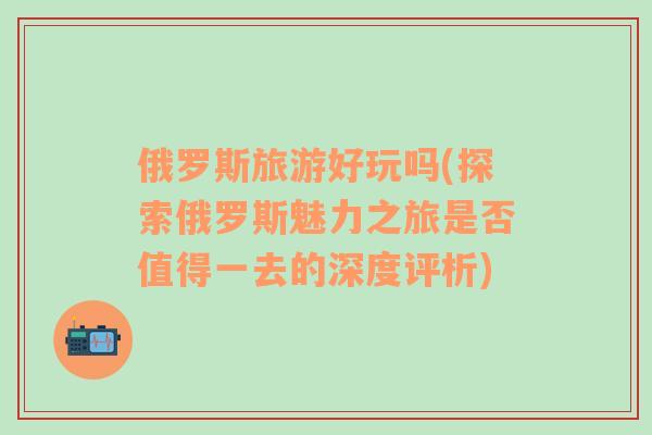 俄羅斯旅游好玩嗎(探索俄羅斯魅力之旅是否值得一去的深度評(píng)析)