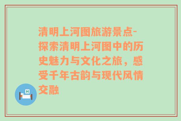 清明上河圖旅游景點(diǎn)-探索清明上河圖中的歷史魅力與文化之旅，感受千年古韻與現(xiàn)代風(fēng)情交融