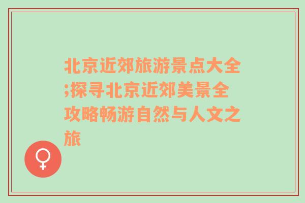 北京近郊旅游景點大全;探尋北京近郊美景全攻略暢游自然與人文之旅