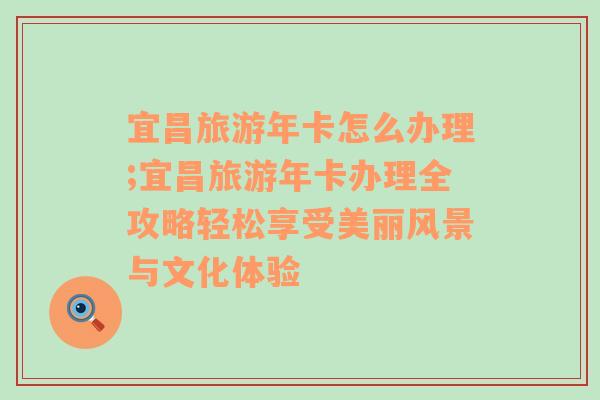 宜昌旅游年卡怎么辦理;宜昌旅游年卡辦理全攻略輕松享受美麗風(fēng)景與文化體驗(yàn)