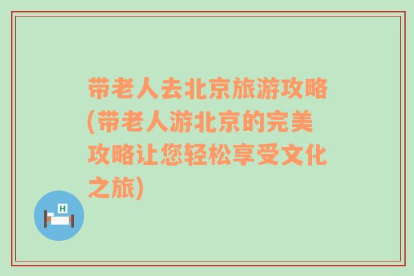 帶老人去北京旅游攻略(帶老人游北京的完美攻略讓您輕松享受文化之旅)