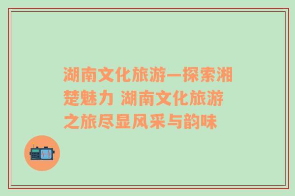 湖南文化旅游—探索湘楚魅力 湖南文化旅游之旅盡顯風(fēng)采與韻味
