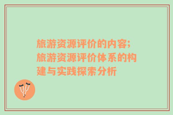 旅游資源評(píng)價(jià)的內(nèi)容;旅游資源評(píng)價(jià)體系的構(gòu)建與實(shí)踐探索分析