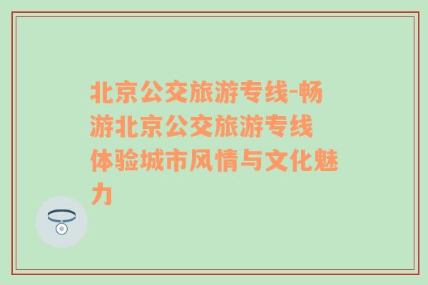 北京公交旅游專線-暢游北京公交旅游專線 體驗城市風情與文化魅力