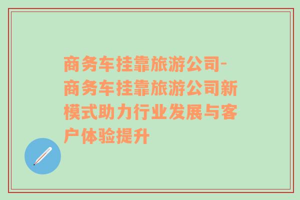 商務(wù)車(chē)掛靠旅游公司-商務(wù)車(chē)掛靠旅游公司新模式助力行業(yè)發(fā)展與客戶體驗(yàn)提升
