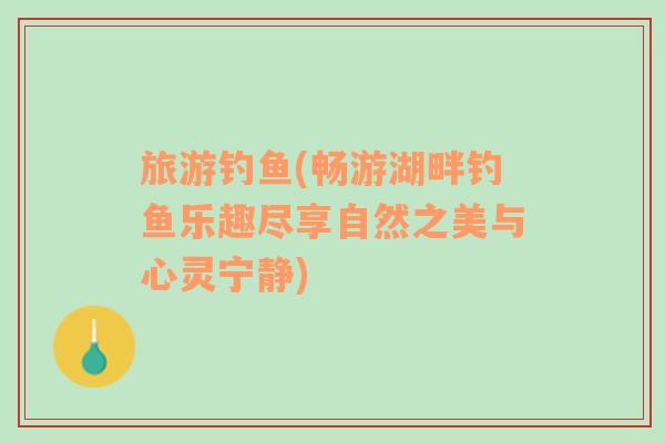 旅游釣魚(yú)(暢游湖畔釣魚(yú)樂(lè)趣盡享自然之美與心靈寧?kù)o)