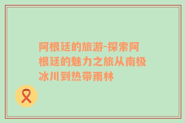 阿根廷的旅游-探索阿根廷的魅力之旅從南極冰川到熱帶雨林