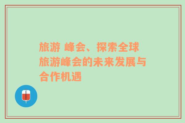 旅游 峰會、探索全球旅游峰會的未來發(fā)展與合作機遇