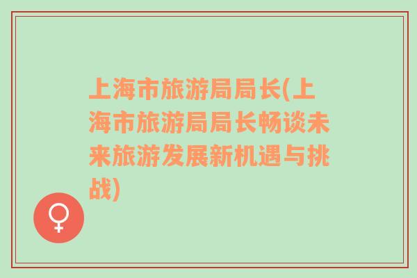 上海市旅游局局長(上海市旅游局局長暢談未來旅游發(fā)展新機遇與挑戰(zhàn))