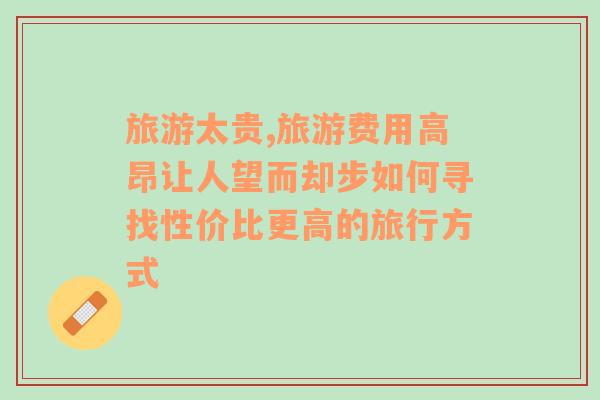 旅游太貴,旅游費(fèi)用高昂讓人望而卻步如何尋找性價(jià)比更高的旅行方式