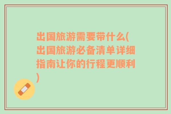 出國旅游需要帶什么(出國旅游必備清單詳細指南讓你的行程更順利)
