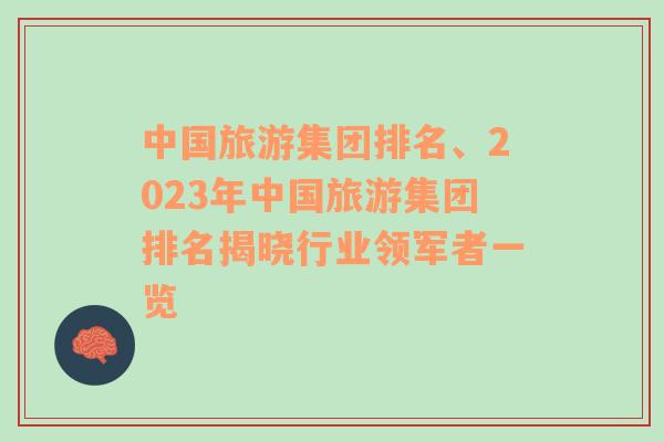 中國旅游集團(tuán)排名、2023年中國旅游集團(tuán)排名揭曉行業(yè)領(lǐng)軍者一覽