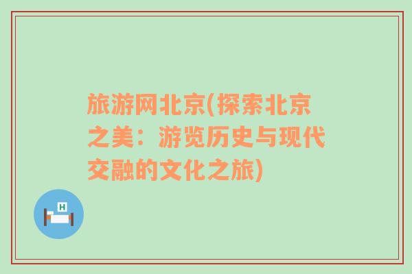 旅游網北京(探索北京之美：游覽歷史與現(xiàn)代交融的文化之旅)