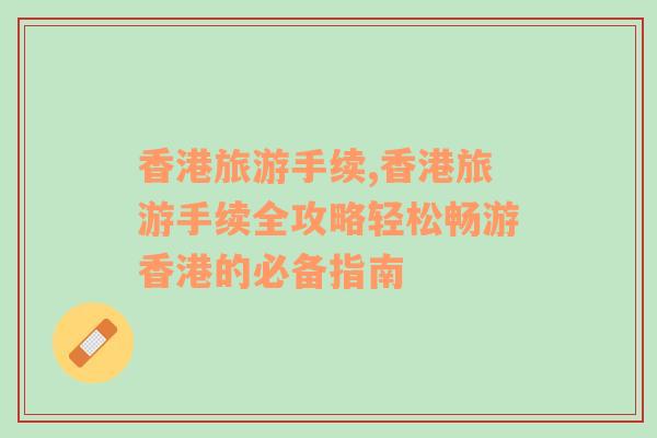 香港旅游手續(xù),香港旅游手續(xù)全攻略輕松暢游香港的必備指南