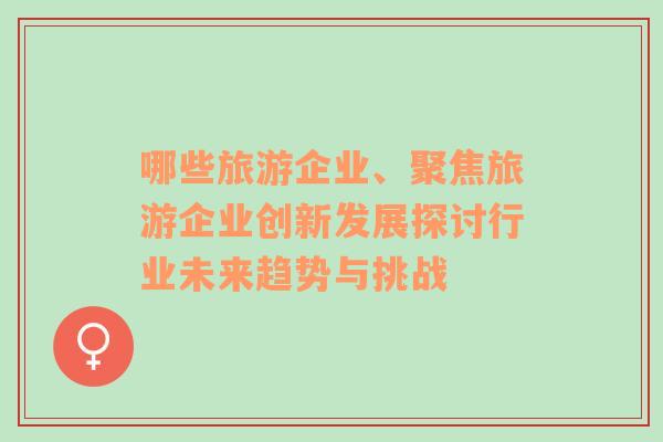 哪些旅游企業(yè)、聚焦旅游企業(yè)創(chuàng)新發(fā)展探討行業(yè)未來趨勢與挑戰(zhàn)