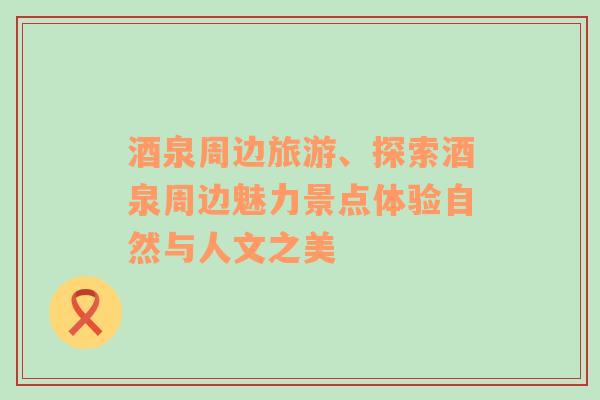 酒泉周邊旅游、探索酒泉周邊魅力景點體驗自然與人文之美