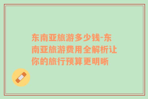 東南亞旅游多少錢-東南亞旅游費(fèi)用全解析讓你的旅行預(yù)算更明晰